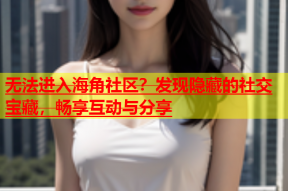 无法进入海角社区？发现隐藏的社交宝藏，畅享互动与分享