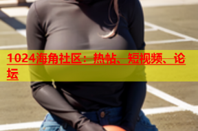 1024海角社区：热帖、短视频、论坛
