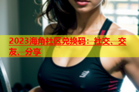 2023海角社区兑换码：社交、交友、分享