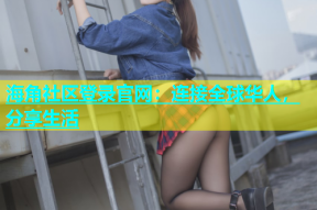 海角社区登录官网：连接全球华人，分享生活