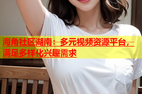 海角社区湖南：多元视频资源平台，满足多样化兴趣需求