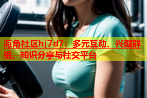 海角社区hj7d7：多元互动、兴趣群组、知识分享与社交平台