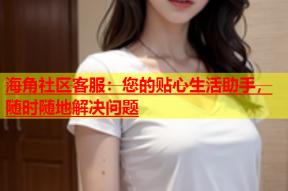 海角社区客服：您的贴心生活助手，随时随地解决问题