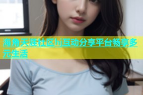 海角天涯社区hj互动分享平台畅享多元生活