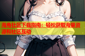 海角社区下载指南：轻松获取海量资源和社区互动