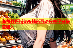 海角社区hjb98精彩互动分享平台快速加入