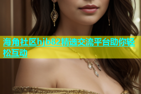 海角社区hjb82精选交流平台助你轻松互动