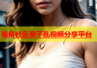海角社区亲子乱视频分享平台