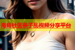 海角社区亲子乱视频分享平台