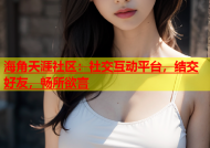 海角天涯社区：社交互动平台，结交好友，畅所欲言