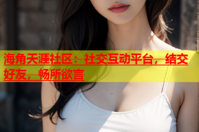 海角天涯社区：社交互动平台，结交好友，畅所欲言