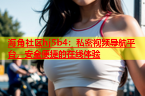 海角社区hj5b4：私密视频导航平台，安全便捷的在线体验