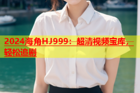 2024海角HJ999：超清视频宝库，轻松追剧