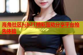 海角社区hjb21精彩互动分享平台抢先体验