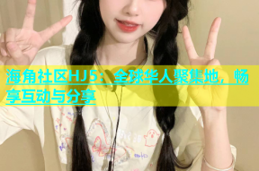 海角社区HJ5：全球华人聚集地，畅享互动与分享