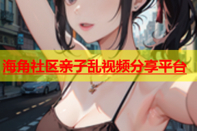 海角社区亲子乱视频分享平台