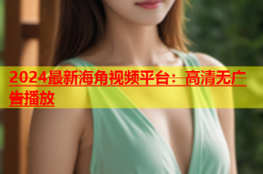 2024最新海角视频平台：高清无广告播放