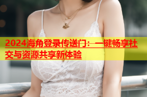 2024海角登录传送门：一键畅享社交与资源共享新体验