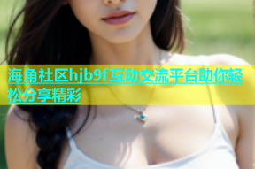 海角社区hjb9f互动交流平台助你轻松分享精彩