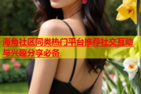 海角社区同类热门平台推荐社交互动与兴趣分享必备