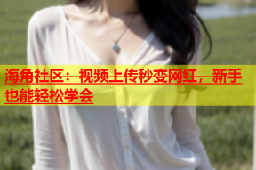 海角社区：视频上传秒变网红，新手也能轻松学会