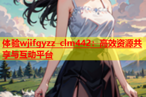 体验wjifgyzz clm442：高效资源共享与互动平台