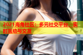 2021海角社区：多元社交平台，实时互动与交友