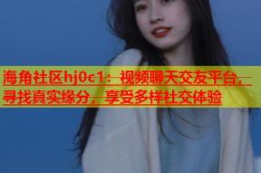 海角社区hj0c1：视频聊天交友平台，寻找真实缘分，享受多样社交体验