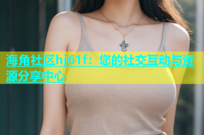 海角社区hj61f：您的社交互动与资源分享中心