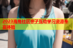 2023海角社区亲子互动学习资源丰富体验