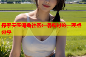探索天涯海角社区：话题讨论、观点分享