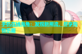手机在线海角：发现新潮流，尽享购物乐趣