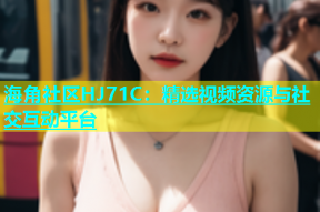 海角社区HJ71C：精选视频资源与社交互动平台
