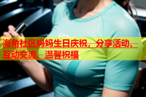 海角社区妈妈生日庆祝，分享活动、互动交流、温馨祝福