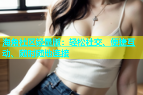 海角社区轻量版：轻松社交、便捷互动、随时随地连接