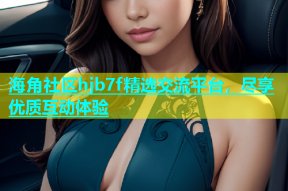 海角社区hjb7f精选交流平台，尽享优质互动体验