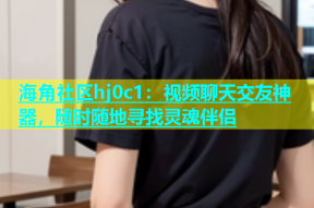 海角社区hj0c1：视频聊天交友神器，随时随地寻找灵魂伴侣