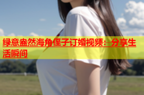 绿意盎然海角侄子订婚视频：分享生活瞬间