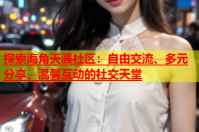 探索海角天涯社区：自由交流、多元分享、温馨互动的社交天堂