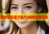 海角社区亲子乱AV视频分享平台