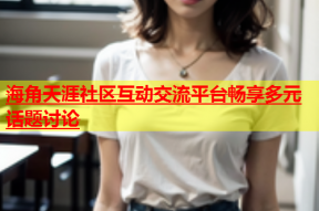 海角天涯社区互动交流平台畅享多元话题讨论