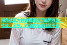 海角社区大神合租朋友妻最新流出：社交、分享、讨论的在线社区平台