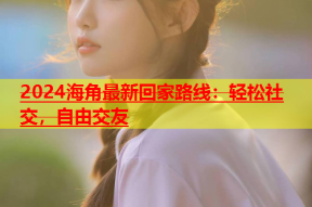2024海角最新回家路线：轻松社交，自由交友