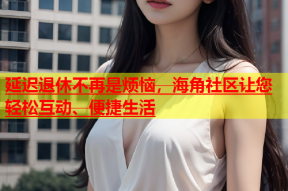 延迟退休不再是烦恼，海角社区让您轻松互动、便捷生活