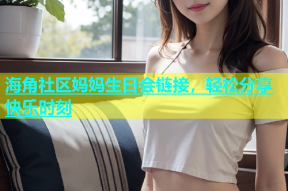 海角社区妈妈生日会链接，轻松分享快乐时刻