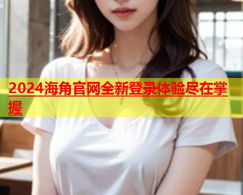 2024海角官网全新登录体验尽在掌握  第2张