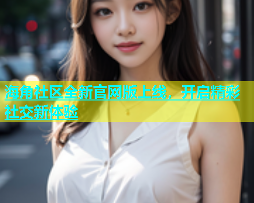 海角社区全新官网版上线，开启精彩社交新体验  第1张