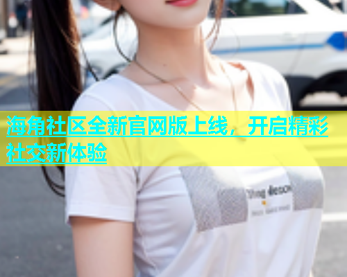 海角社区全新官网版上线，开启精彩社交新体验  第2张