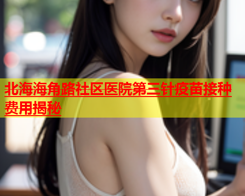 北海海角路社区医院第三针疫苗接种费用揭秘  第2张