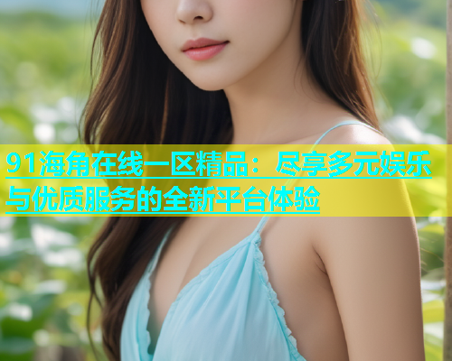 91海角在线一区精品：尽享多元娱乐与优质服务的全新平台体验  第1张